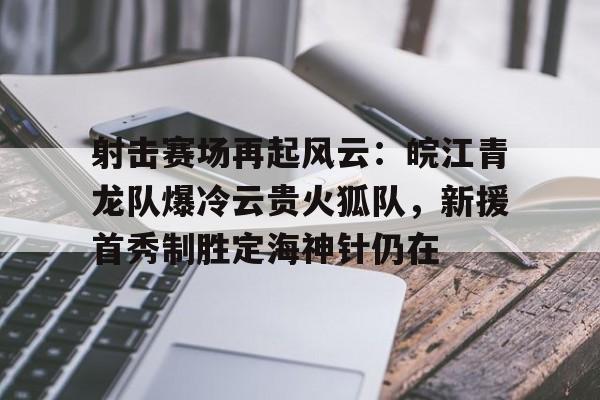 射击赛场再起风云：皖江青龙队爆冷云贵火狐队，新援首秀制胜定海神针仍在的简单介绍