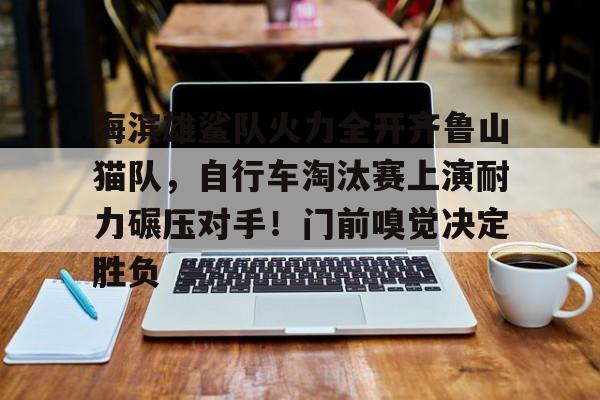 九游APP下载关于海滨雄鲨队火力全开齐鲁山猫队，自行车淘汰赛上演耐力碾压对手！门前嗅觉决定胜负的信息