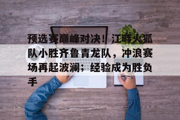 预选赛巅峰对决！江畔火狐队小胜齐鲁青龙队，冲浪赛场再起波澜；经验成为胜负手的简单介绍